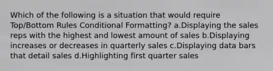 Which of the following is a situation that would require Top/Bottom Rules Conditional Formatting? a.Displaying the sales reps with the highest and lowest amount of sales b.Displaying increases or decreases in quarterly sales c.Displaying data bars that detail sales d.Highlighting first quarter sales