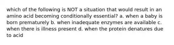 which of the following is NOT a situation that would result in an amino acid becoming conditionally essential? a. when a baby is born prematurely b. when inadequate enzymes are available c. when there is illness present d. when the protein denatures due to acid