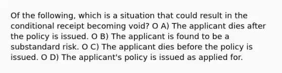 Of the following, which is a situation that could result in the conditional receipt becoming void? O A) The applicant dies after the policy is issued. O B) The applicant is found to be a substandard risk. O C) The applicant dies before the policy is issued. O D) The applicant's policy is issued as applied for.