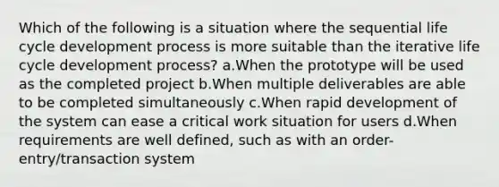 Which of the following is a situation where the sequential life cycle development process is more suitable than the iterative life cycle development process? a.When the prototype will be used as the completed project b.When multiple deliverables are able to be completed simultaneously c.When rapid development of the system can ease a critical work situation for users d.When requirements are well defined, such as with an order-entry/transaction system