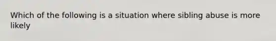 Which of the following is a situation where sibling abuse is more likely