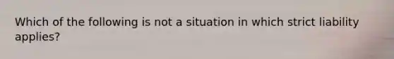 Which of the following is not a situation in which strict liability applies?