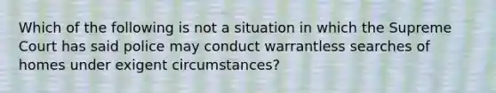 Which of the following is not a situation in which the Supreme Court has said police may conduct warrantless searches of homes under exigent circumstances?