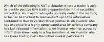 Which of the following is NOT a situation where a trader is able to identify positive NPV trading opportunities in the securities markets? a. An investor who gets up really early in the morning so he can be the first to read and act upon the information contained in that day's Wall Street Journal. b. An investor who has expertise in a highly complicated area for which a company has just released information. c. An investor who has access to information known only to a few investors. d. An investor who has lower trading costs than other market participants.