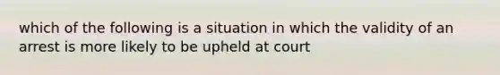 which of the following is a situation in which the validity of an arrest is more likely to be upheld at court