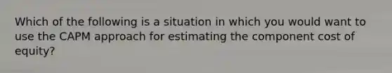 Which of the following is a situation in which you would want to use the CAPM approach for estimating the component cost of equity?