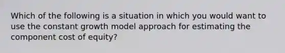 Which of the following is a situation in which you would want to use the constant growth model approach for estimating the component cost of equity?