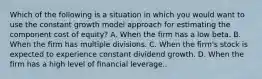 Which of the following is a situation in which you would want to use the constant growth model approach for estimating the component cost of equity? A. When the firm has a low beta. B. When the firm has multiple divisions. C. When the firm's stock is expected to experience constant dividend growth. D. When the firm has a high level of financial leverage..