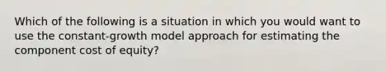 Which of the following is a situation in which you would want to use the constant-growth model approach for estimating the component cost of equity?