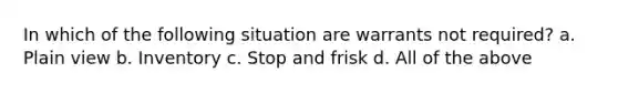 In which of the following situation are warrants not required? a. Plain view b. Inventory c. Stop and frisk d. All of the above