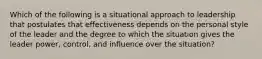 Which of the following is a situational approach to leadership that postulates that effectiveness depends on the personal style of the leader and the degree to which the situation gives the leader power, control, and influence over the situation?