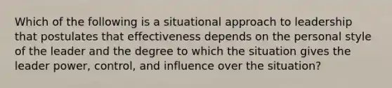 Which of the following is a situational approach to leadership that postulates that effectiveness depends on the personal style of the leader and the degree to which the situation gives the leader power, control, and influence over the situation?