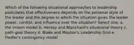 Which of the following situational approaches to leadership postulates that effectiveness depends on the personal style of the leader and the degree to which the situation gives the leader power, control, and influence over the situation? Select one: a. the Vroom model b. Hersey and Blanchard's situational theory c. path-goal theory d. Blake and Mouton's Leadership Grid e. Fiedler's contingency model