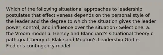 Which of the following situational approaches to leadership postulates that effectiveness depends on the personal style of the leader and the degree to which the situation gives the leader power, control, and influence over the situation? Select one: a. the Vroom model b. Hersey and Blanchard's situational theory c. path-goal theory d. Blake and Mouton's Leadership Grid e. Fiedler's contingency model