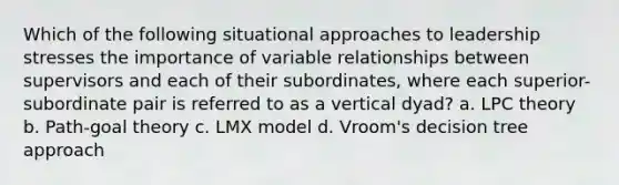 Which of the following situational approaches to leadership stresses the importance of variable relationships between supervisors and each of their subordinates, where each superior-subordinate pair is referred to as a vertical dyad? a. LPC theory b. Path-goal theory c. LMX model d. Vroom's decision tree approach