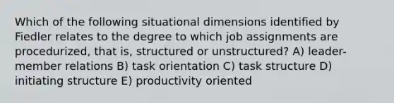 Which of the following situational dimensions identified by Fiedler relates to the degree to which job assignments are procedurized, that is, structured or unstructured? A) leader-member relations B) task orientation C) task structure D) initiating structure E) productivity oriented