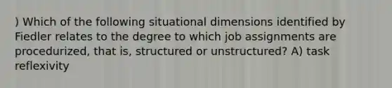 ) Which of the following situational dimensions identified by Fiedler relates to the degree to which job assignments are procedurized, that is, structured or unstructured? A) task reflexivity