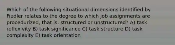 Which of the following situational dimensions identified by Fiedler relates to the degree to which job assignments are procedurized, that is, structured or unstructured? A) task reflexivity B) task significance C) task structure D) task complexity E) task orientation