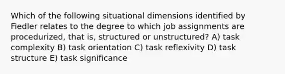 Which of the following situational dimensions identified by Fiedler relates to the degree to which job assignments are procedurized, that is, structured or unstructured? A) task complexity B) task orientation C) task reflexivity D) task structure E) task significance