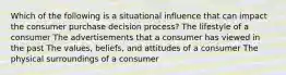 Which of the following is a situational influence that can impact the consumer purchase decision process? The lifestyle of a consumer The advertisements that a consumer has viewed in the past The values, beliefs, and attitudes of a consumer The physical surroundings of a consumer