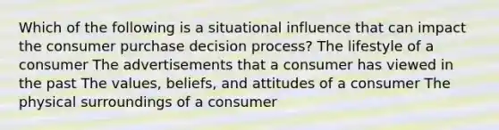 Which of the following is a situational influence that can impact the consumer purchase decision process? The lifestyle of a consumer The advertisements that a consumer has viewed in the past The values, beliefs, and attitudes of a consumer The physical surroundings of a consumer