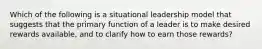 Which of the following is a situational leadership model that suggests that the primary function of a leader is to make desired rewards available, and to clarify how to earn those rewards?