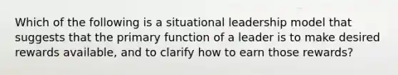 Which of the following is a situational leadership model that suggests that the primary function of a leader is to make desired rewards available, and to clarify how to earn those rewards?