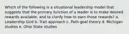 Which of the following is a situational leadership model that suggests that the primary function of a leader is to make desired rewards available, and to clarify how to earn those rewards? a. Leadership Grid b. Trait approach c. Path-goal theory d. Michigan studies e. Ohio State studies