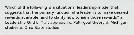 Which of the following is a situational leadership model that suggests that the primary function of a leader is to make desired rewards available, and to clarify how to earn those rewards? a. Leadership Grid b. Trait approach c. Path-goal theory d. Michigan studies e. Ohio State studies