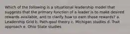 Which of the following is a situational leadership model that suggests that the primary function of a leader is to make desired rewards available, and to clarify how to earn those rewards? a. Leadership Grid b. Path-goal theory c. Michigan studies d. Trait approach e. Ohio State studies