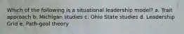 Which of the following is a situational leadership model? a. Trait approach b. Michigan studies c. Ohio State studies d. Leadership Grid e. Path-goal theory