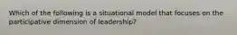 Which of the following is a situational model that focuses on the participative dimension of leadership?