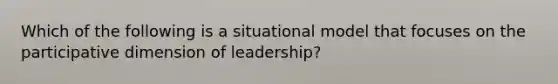 Which of the following is a situational model that focuses on the participative dimension of leadership?