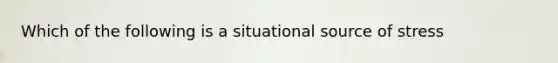 Which of the following is a situational source of stress