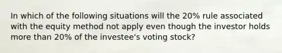 In which of the following situations will the 20% rule associated with the equity method not apply even though the investor holds more than 20% of the investee's voting stock?