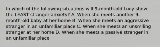 In which of the following situations will 9-month-old Lucy show the LEAST stranger anxiety? A. When she meets another 9-month-old baby at her home B. When she meets an aggressive stranger in an unfamiliar place C. When she meets an unsmiling stranger at her home D. When she meets a passive stranger in an unfamiliar place