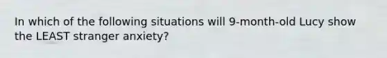 In which of the following situations will 9-month-old Lucy show the LEAST stranger anxiety?