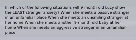 In which of the following situations will 9-month-old Lucy show the LEAST stranger anxiety? When she meets a passive stranger in an unfamiliar place When she meets an unsmiling stranger at her home When she meets another 9-month-old baby at her home When she meets an aggressive stranger in an unfamiliar place