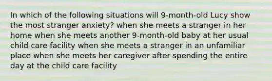 In which of the following situations will 9-month-old Lucy show the most stranger anxiety? when she meets a stranger in her home when she meets another 9-month-old baby at her usual child care facility when she meets a stranger in an unfamiliar place when she meets her caregiver after spending the entire day at the child care facility