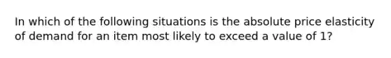 In which of the following situations is the absolute price elasticity of demand for an item most likely to exceed a value of 1?