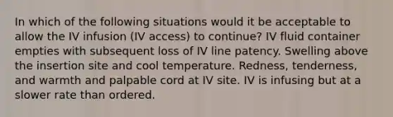 In which of the following situations would it be acceptable to allow the IV infusion (IV access) to continue? IV fluid container empties with subsequent loss of IV line patency. Swelling above the insertion site and cool temperature. Redness, tenderness, and warmth and palpable cord at IV site. IV is infusing but at a slower rate than ordered.