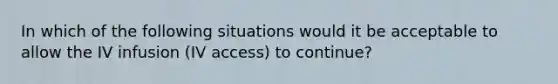 In which of the following situations would it be acceptable to allow the IV infusion (IV access) to continue?