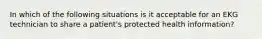 In which of the following situations is it acceptable for an EKG technician to share a patient's protected health information?