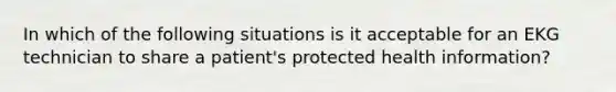 In which of the following situations is it acceptable for an EKG technician to share a patient's protected health information?