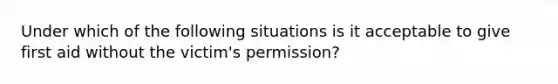 Under which of the following situations is it acceptable to give first aid without the victim's permission?