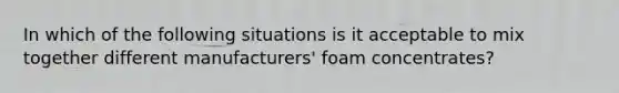 In which of the following situations is it acceptable to mix together different manufacturers' foam concentrates?