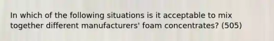 In which of the following situations is it acceptable to mix together different manufacturers' foam concentrates? (505)