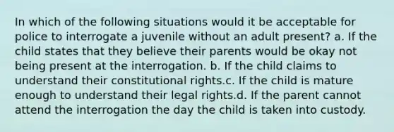 In which of the following situations would it be acceptable for police to interrogate a juvenile without an adult present? a. If the child states that they believe their parents would be okay not being present at the interrogation. b. If the child claims to understand their constitutional rights.c. If the child is mature enough to understand their legal rights.d. If the parent cannot attend the interrogation the day the child is taken into custody.