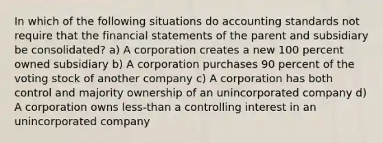 In which of the following situations do accounting standards not require that the financial statements of the parent and subsidiary be consolidated? a) A corporation creates a new 100 percent owned subsidiary b) A corporation purchases 90 percent of the voting stock of another company c) A corporation has both control and majority ownership of an unincorporated company d) A corporation owns less-than a controlling interest in an unincorporated company