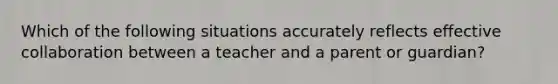 Which of the following situations accurately reflects effective collaboration between a teacher and a parent or guardian?